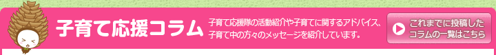 子育て応援コラム 子育て応援隊の活動紹介や子育てに関するアドバイス、子育て中の方々のメッセージを紹介しています。