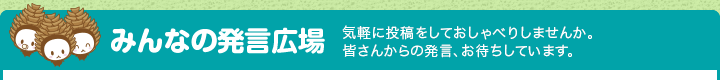 みんなの発言広場 皆さんからの発言、お待ちしています。利用者同士で、気軽に投稿をしておしゃべりしませんか。